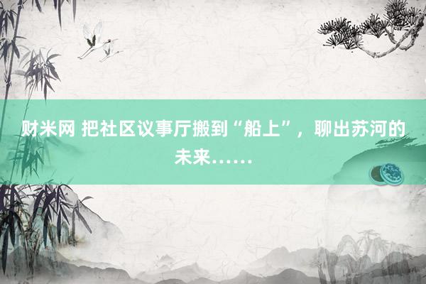 财米网 把社区议事厅搬到“船上”，聊出苏河的未来……