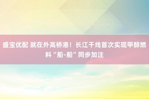 盛宝优配 就在外高桥港！长江干线首次实现甲醇燃料“船-船”同步加注