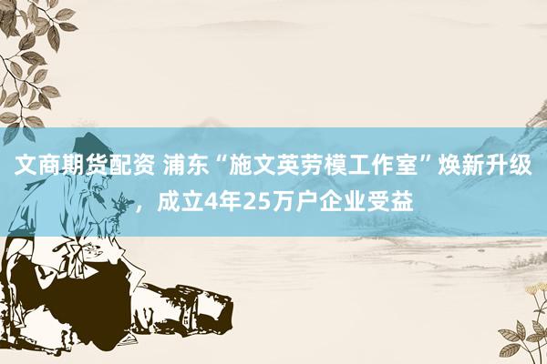 文商期货配资 浦东“施文英劳模工作室”焕新升级，成立4年25万户企业受益