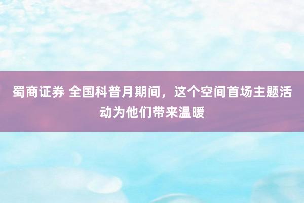 蜀商证券 全国科普月期间，这个空间首场主题活动为他们带来温暖