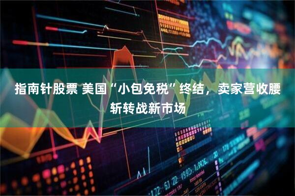 指南针股票 美国“小包免税”终结，卖家营收腰斩转战新市场
