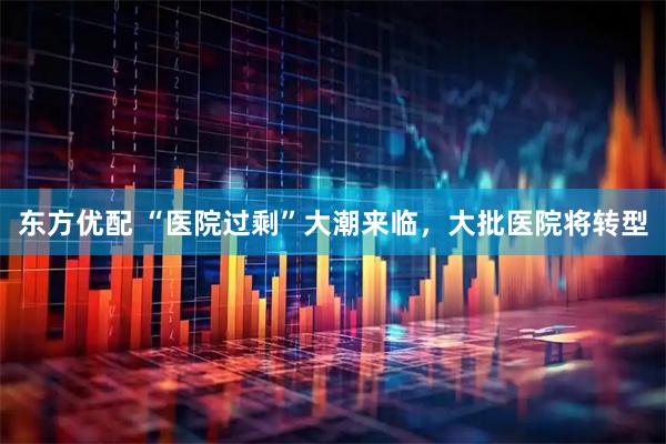 东方优配 “医院过剩”大潮来临，大批医院将转型