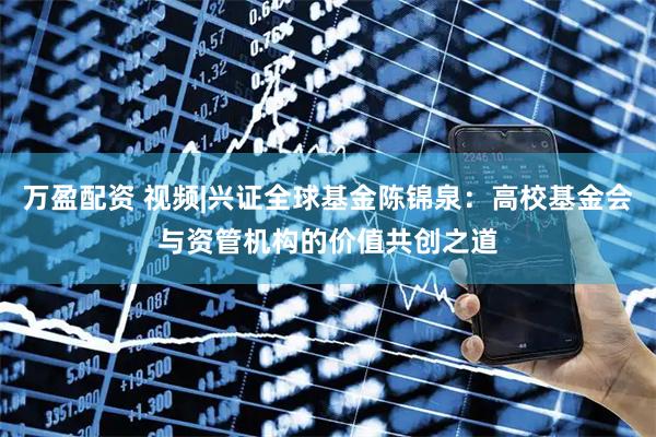 万盈配资 视频|兴证全球基金陈锦泉：高校基金会与资管机构的价值共创之道