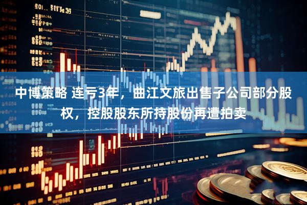 中博策略 连亏3年，曲江文旅出售子公司部分股权，控股股东所持股份再遭拍卖