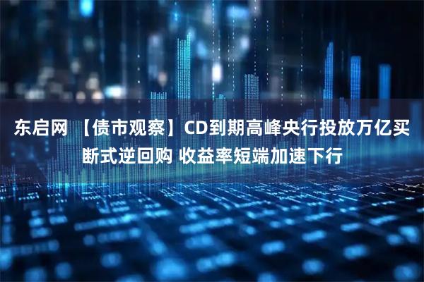 东启网 【债市观察】CD到期高峰央行投放万亿买断式逆回购 收益率短端加速下行