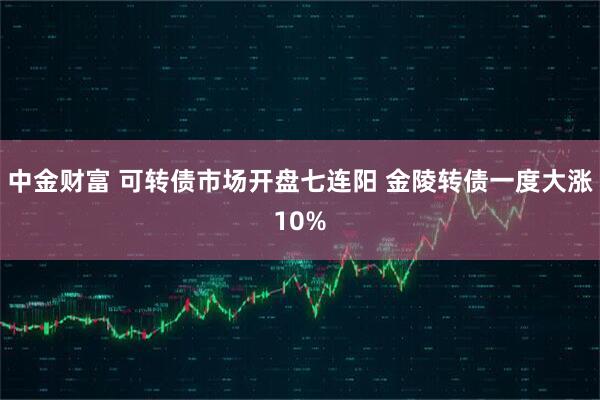中金财富 可转债市场开盘七连阳 金陵转债一度大涨10%