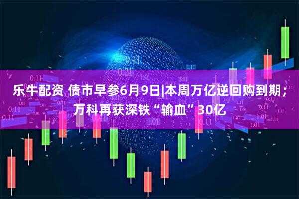 乐牛配资 债市早参6月9日|本周万亿逆回购到期；万科再获深铁“输血”30亿