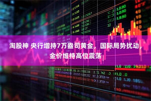 淘股神 央行增持7万盎司黄金，国际局势扰动，金价维持高位震荡