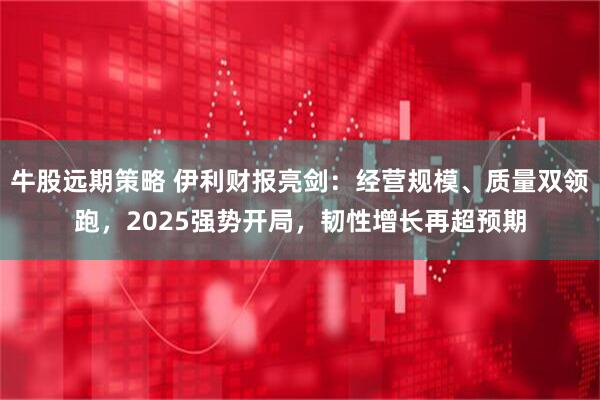 牛股远期策略 伊利财报亮剑：经营规模、质量双领跑，2025强势开局，韧性增长再超预期