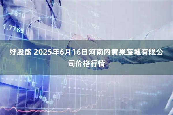 好股盛 2025年6月16日河南内黄果蔬城有限公司价格行情