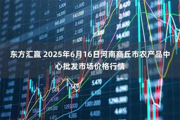 东方汇赢 2025年6月16日河南商丘市农产品中心批发市场价格行情