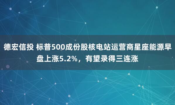 德宏信投 标普500成份股核电站运营商星座能源早盘上涨5.2%，有望录得三连涨