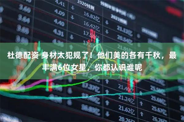 杜德配资 身材太犯规了！他们美的各有千秋，最丰满6位女星，你都认识谁呢