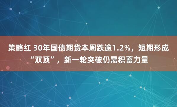 策略红 30年国债期货本周跌逾1.2%，短期形成“双顶”，新一轮突破仍需积蓄力量