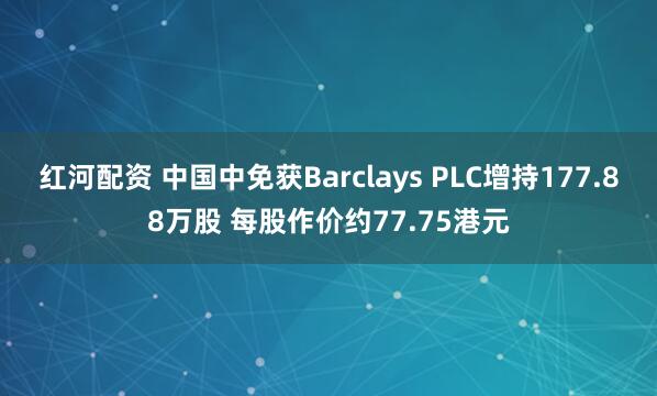 红河配资 中国中免获Barclays PLC增持177.88万股 每股作价约77.75港元
