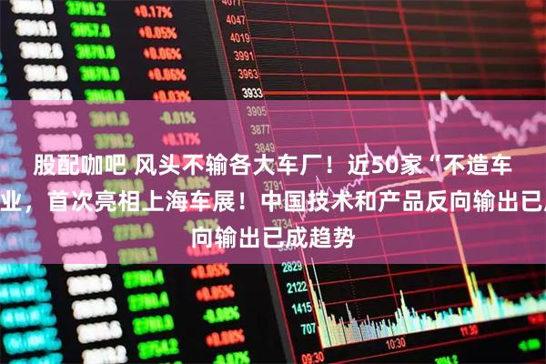 股配咖吧 风头不输各大车厂！近50家“不造车”的企业，首次亮相上海车展！中国技术和产品反向输出已成趋势