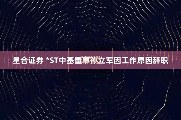 星合证券 *ST中基董事孙立军因工作原因辞职