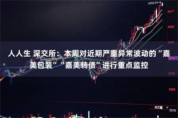 人人生 深交所：本周对近期严重异常波动的“嘉美包装”“嘉美转债”进行重点监控