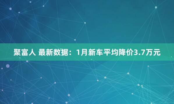 聚富人 最新数据：1月新车平均降价3.7万元