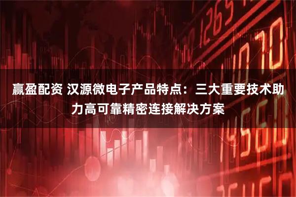 赢盈配资 汉源微电子产品特点：三大重要技术助力高可靠精密连接解决方案