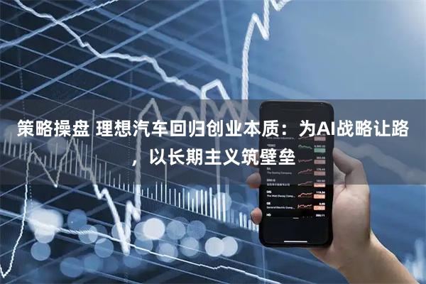 策略操盘 理想汽车回归创业本质：为AI战略让路，以长期主义筑壁垒