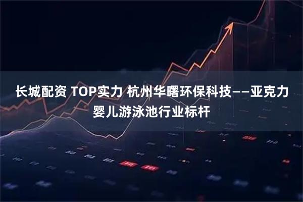 长城配资 TOP实力 杭州华曙环保科技——亚克力婴儿游泳池行业标杆