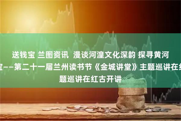 送钱宝 兰图资讯  漫谈河湟文化深韵 探寻黄河文明瑰宝——第二十一届兰州读书节《金城讲堂》主题巡讲在红古开讲