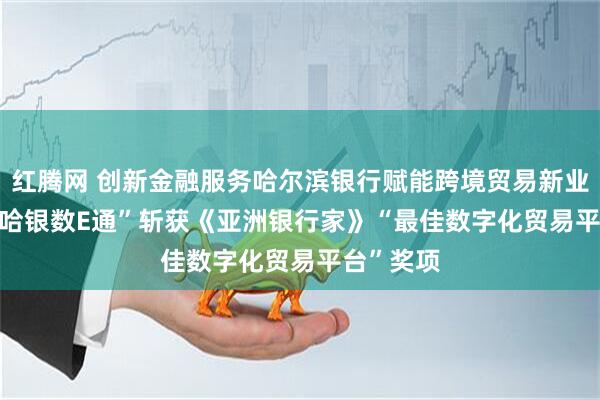红腾网 创新金融服务哈尔滨银行赋能跨境贸易新业态  ——“哈银数E通”斩获《亚洲银行家》“最佳数字化贸易平台”奖项