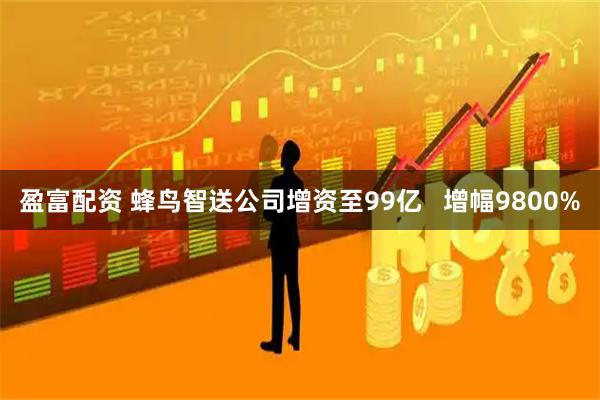 盈富配资 蜂鸟智送公司增资至99亿   增幅9800%