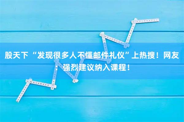 股天下 “发现很多人不懂邮件礼仪”上热搜！网友：强烈建议纳入课程！