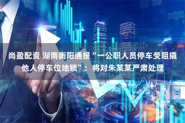 尚盈配资 湖南衡阳通报“一公职人员停车受阻撬他人停车位地锁”：将对朱某某严肃处理